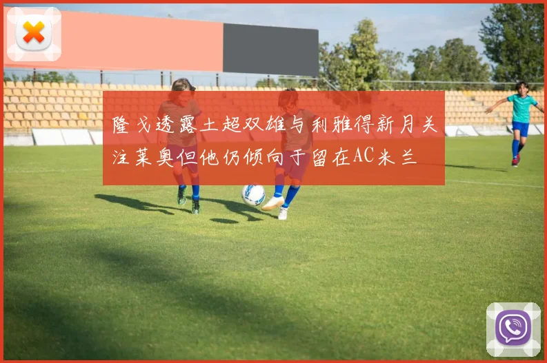 隆戈透露土超双雄与利雅得新月关注莱奥但他仍倾向于留在AC米兰
