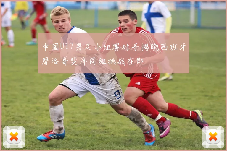 中国U17男足小组赛对手揭晓西班牙摩洛哥斐济同组挑战在即