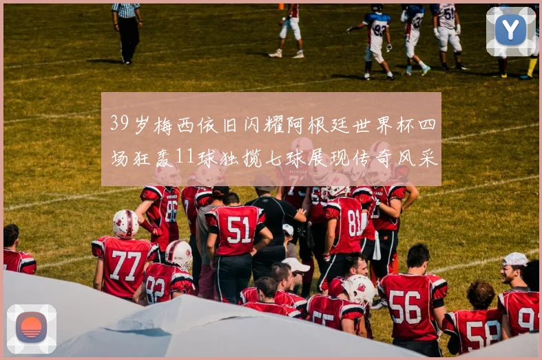 39岁梅西依旧闪耀阿根廷世界杯四场狂轰11球独揽七球展现传奇风采