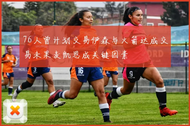 76人曾计划交易伊森与火箭达成交易未果麦凯恩成关键因素
