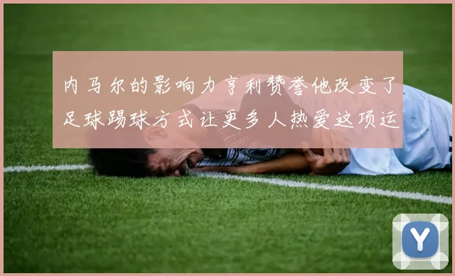 内马尔的影响力亨利赞誉他改变了足球踢球方式让更多人热爱这项运动