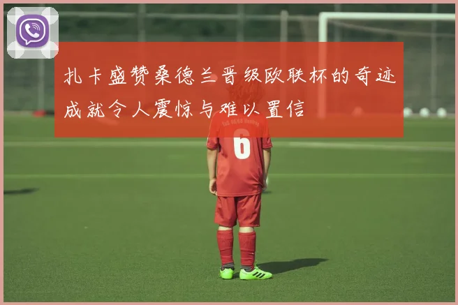 扎卡盛赞桑德兰晋级欧联杯的奇迹成就令人震惊与难以置信