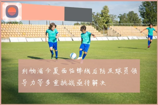 利物浦今夏面临锋线后防及球员领导力等多重挑战亟待解决