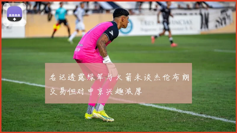 名记透露绿军与火箭未谈杰伦布朗交易但对申京兴趣浓厚