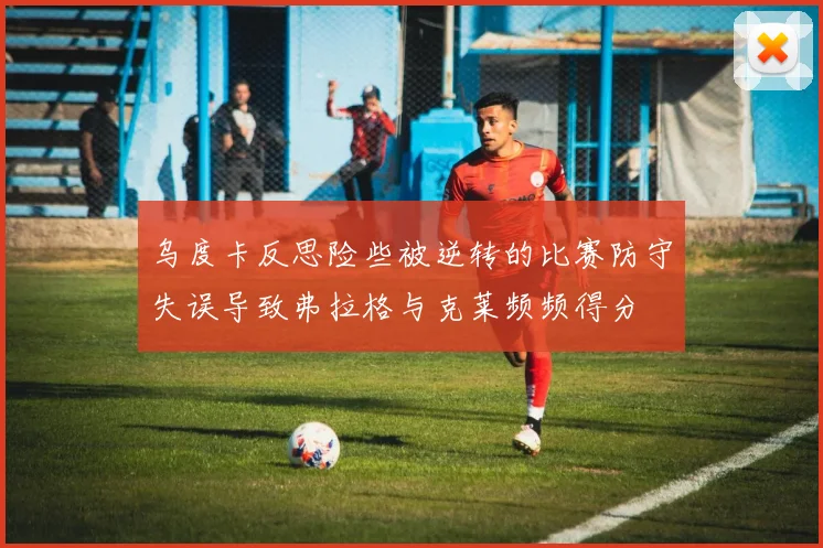 乌度卡反思险些被逆转的比赛防守失误导致弗拉格与克莱频频得分
