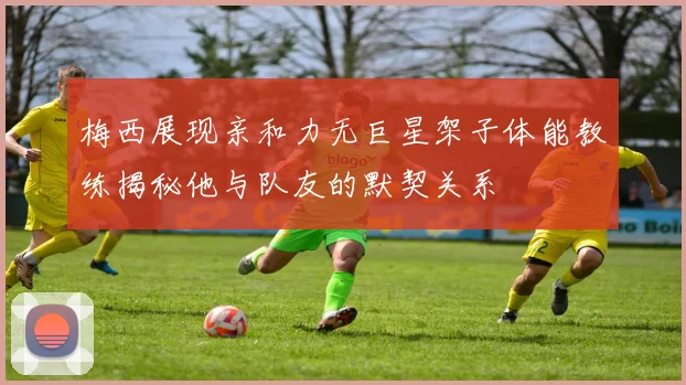 梅西展现亲和力无巨星架子体能教练揭秘他与队友的默契关系