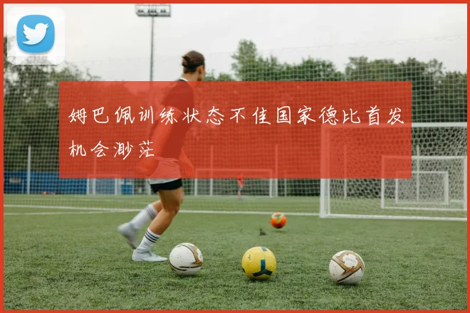 姆巴佩训练状态不佳国家德比首发机会渺茫