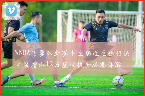 WNBA飞翼队新赛季主场迁至独行侠主场增加12万座位提升观赛体验