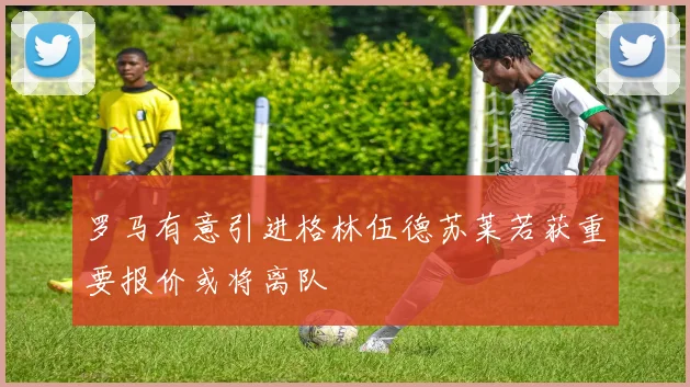 罗马有意引进格林伍德苏莱若获重要报价或将离队